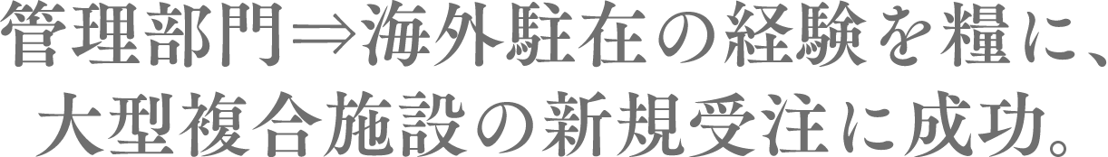 　管理部門⇒海外駐在の経験を糧に、大型複合施設の新規受注に成功