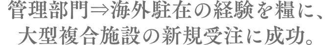 　管理部門⇒海外駐在の経験を糧に、大型複合施設の新規受注に成功