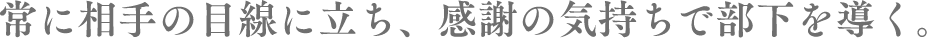常に相手の目線に立ち、感謝の気持ちで部下を導く
